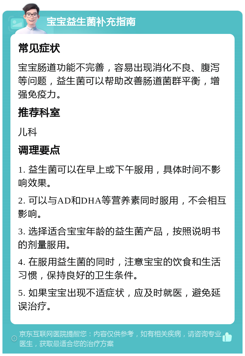 宝宝益生菌补充指南 常见症状 宝宝肠道功能不完善，容易出现消化不良、腹泻等问题，益生菌可以帮助改善肠道菌群平衡，增强免疫力。 推荐科室 儿科 调理要点 1. 益生菌可以在早上或下午服用，具体时间不影响效果。 2. 可以与AD和DHA等营养素同时服用，不会相互影响。 3. 选择适合宝宝年龄的益生菌产品，按照说明书的剂量服用。 4. 在服用益生菌的同时，注意宝宝的饮食和生活习惯，保持良好的卫生条件。 5. 如果宝宝出现不适症状，应及时就医，避免延误治疗。