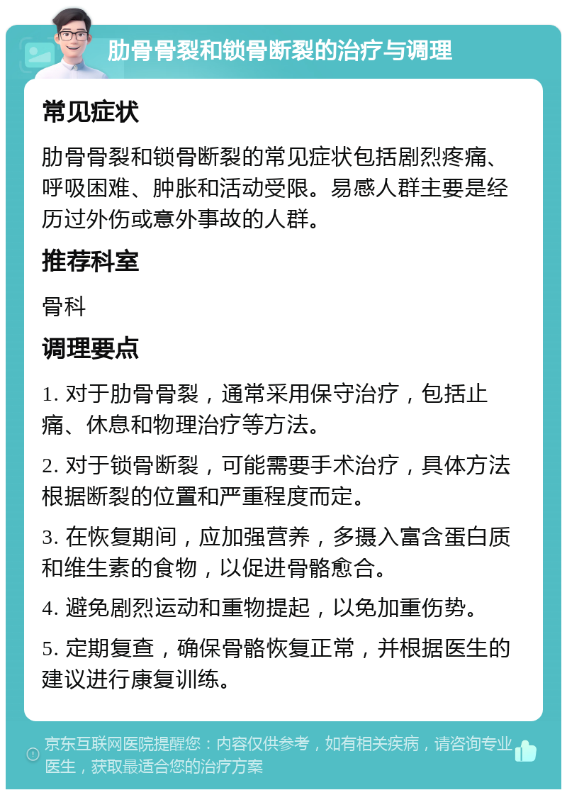 肋骨骨裂和锁骨断裂的治疗与调理 常见症状 肋骨骨裂和锁骨断裂的常见症状包括剧烈疼痛、呼吸困难、肿胀和活动受限。易感人群主要是经历过外伤或意外事故的人群。 推荐科室 骨科 调理要点 1. 对于肋骨骨裂，通常采用保守治疗，包括止痛、休息和物理治疗等方法。 2. 对于锁骨断裂，可能需要手术治疗，具体方法根据断裂的位置和严重程度而定。 3. 在恢复期间，应加强营养，多摄入富含蛋白质和维生素的食物，以促进骨骼愈合。 4. 避免剧烈运动和重物提起，以免加重伤势。 5. 定期复查，确保骨骼恢复正常，并根据医生的建议进行康复训练。