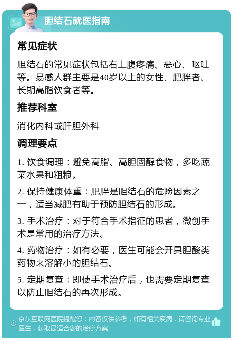 胆结石就医指南 常见症状 胆结石的常见症状包括右上腹疼痛、恶心、呕吐等。易感人群主要是40岁以上的女性、肥胖者、长期高脂饮食者等。 推荐科室 消化内科或肝胆外科 调理要点 1. 饮食调理：避免高脂、高胆固醇食物，多吃蔬菜水果和粗粮。 2. 保持健康体重：肥胖是胆结石的危险因素之一，适当减肥有助于预防胆结石的形成。 3. 手术治疗：对于符合手术指征的患者，微创手术是常用的治疗方法。 4. 药物治疗：如有必要，医生可能会开具胆酸类药物来溶解小的胆结石。 5. 定期复查：即使手术治疗后，也需要定期复查以防止胆结石的再次形成。