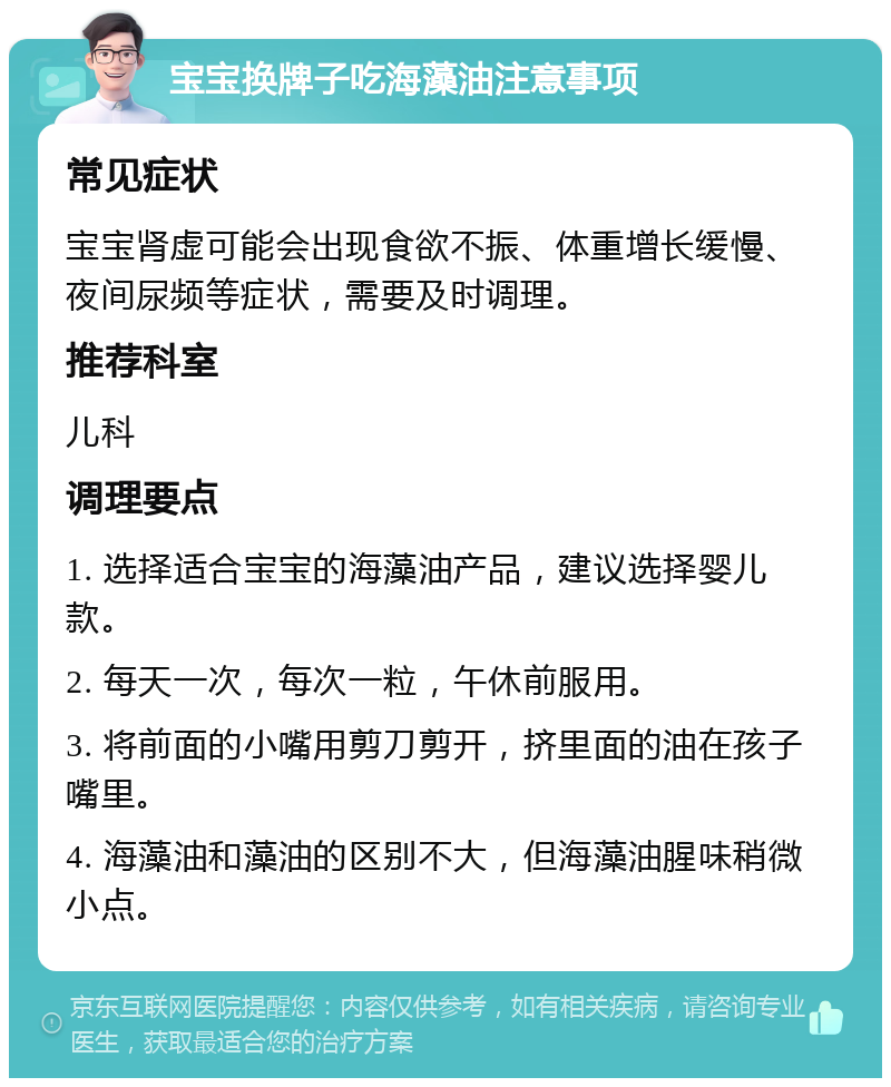 宝宝换牌子吃海藻油注意事项 常见症状 宝宝肾虚可能会出现食欲不振、体重增长缓慢、夜间尿频等症状，需要及时调理。 推荐科室 儿科 调理要点 1. 选择适合宝宝的海藻油产品，建议选择婴儿款。 2. 每天一次，每次一粒，午休前服用。 3. 将前面的小嘴用剪刀剪开，挤里面的油在孩子嘴里。 4. 海藻油和藻油的区别不大，但海藻油腥味稍微小点。