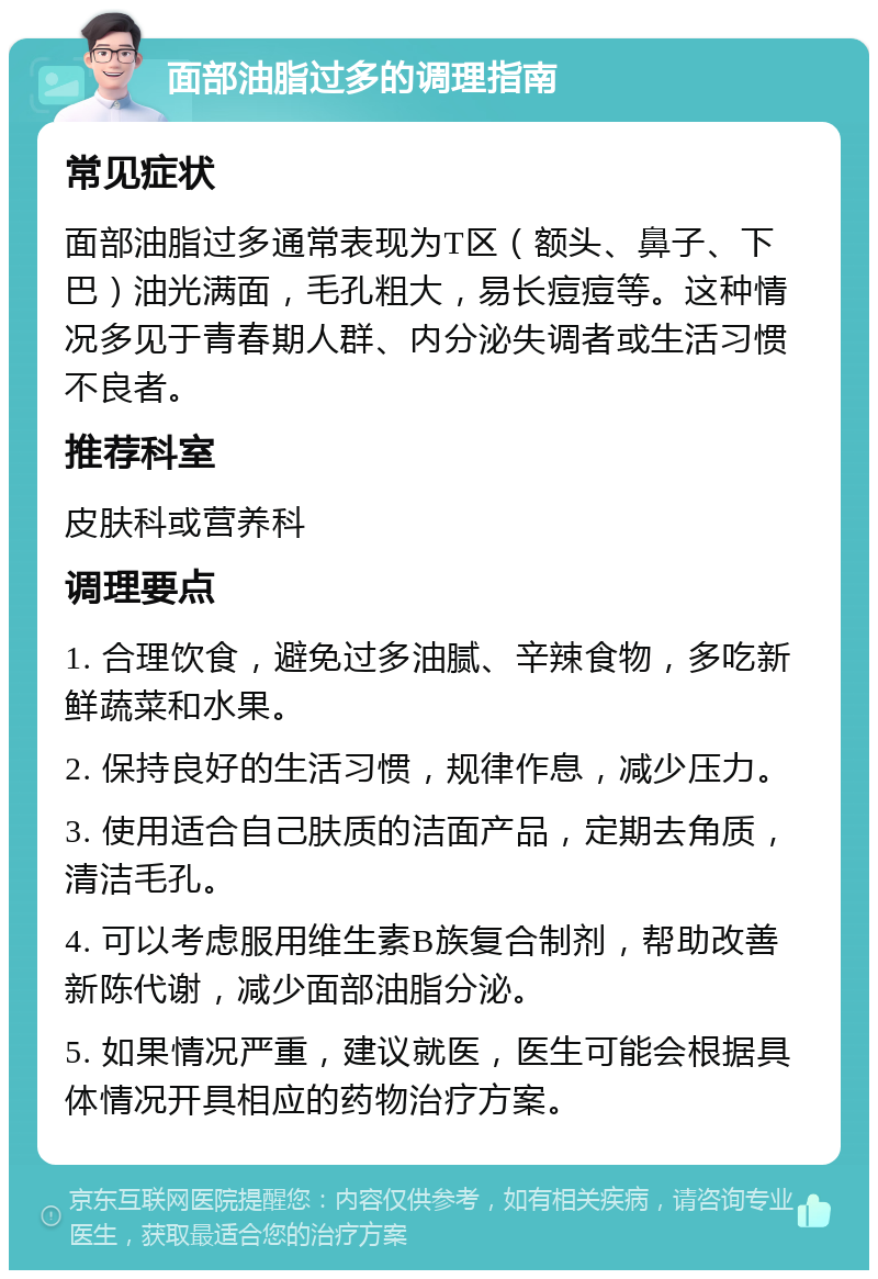 面部油脂过多的调理指南 常见症状 面部油脂过多通常表现为T区（额头、鼻子、下巴）油光满面，毛孔粗大，易长痘痘等。这种情况多见于青春期人群、内分泌失调者或生活习惯不良者。 推荐科室 皮肤科或营养科 调理要点 1. 合理饮食，避免过多油腻、辛辣食物，多吃新鲜蔬菜和水果。 2. 保持良好的生活习惯，规律作息，减少压力。 3. 使用适合自己肤质的洁面产品，定期去角质，清洁毛孔。 4. 可以考虑服用维生素B族复合制剂，帮助改善新陈代谢，减少面部油脂分泌。 5. 如果情况严重，建议就医，医生可能会根据具体情况开具相应的药物治疗方案。