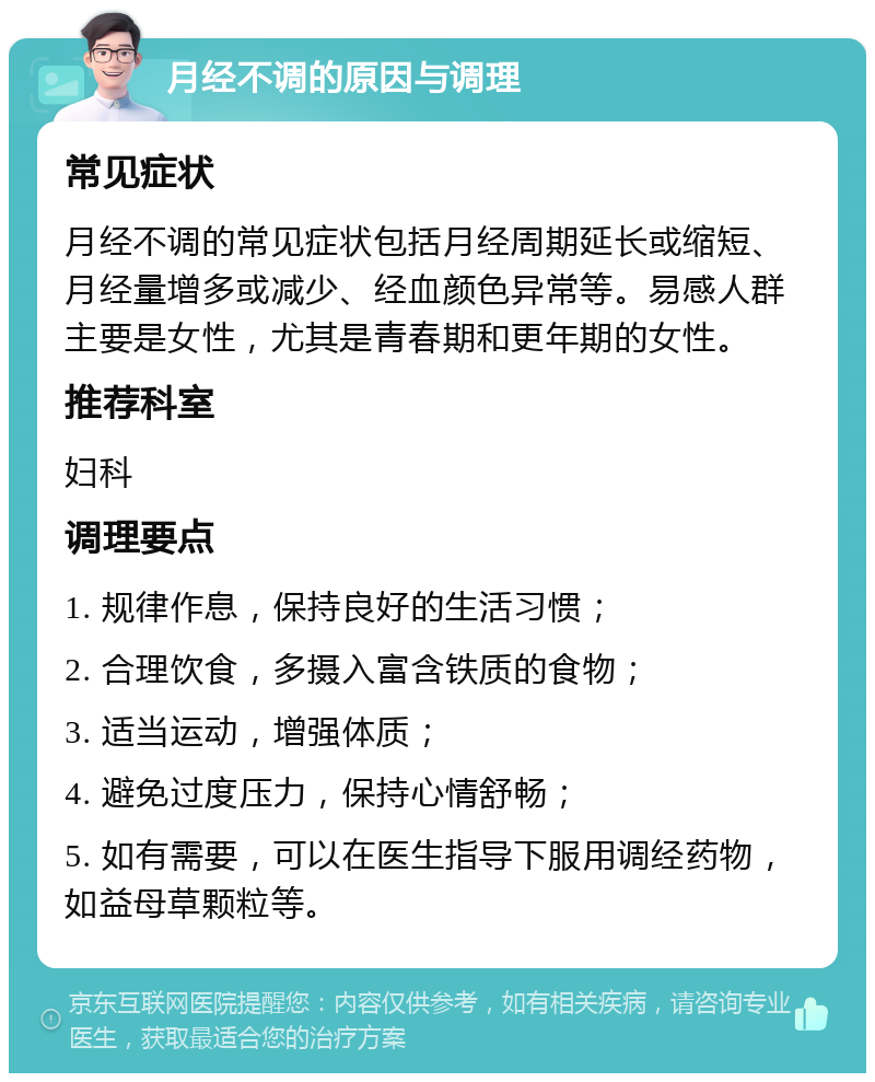 月经不调的原因与调理 常见症状 月经不调的常见症状包括月经周期延长或缩短、月经量增多或减少、经血颜色异常等。易感人群主要是女性，尤其是青春期和更年期的女性。 推荐科室 妇科 调理要点 1. 规律作息，保持良好的生活习惯； 2. 合理饮食，多摄入富含铁质的食物； 3. 适当运动，增强体质； 4. 避免过度压力，保持心情舒畅； 5. 如有需要，可以在医生指导下服用调经药物，如益母草颗粒等。