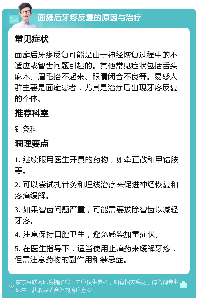 面瘫后牙疼反复的原因与治疗 常见症状 面瘫后牙疼反复可能是由于神经恢复过程中的不适应或智齿问题引起的。其他常见症状包括舌头麻木、眉毛抬不起来、眼睛闭合不良等。易感人群主要是面瘫患者，尤其是治疗后出现牙疼反复的个体。 推荐科室 针灸科 调理要点 1. 继续服用医生开具的药物，如牵正散和甲钴胺等。 2. 可以尝试扎针灸和埋线治疗来促进神经恢复和疼痛缓解。 3. 如果智齿问题严重，可能需要拔除智齿以减轻牙疼。 4. 注意保持口腔卫生，避免感染加重症状。 5. 在医生指导下，适当使用止痛药来缓解牙疼，但需注意药物的副作用和禁忌症。