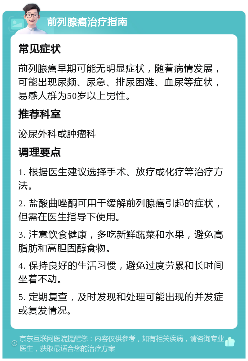 前列腺癌治疗指南 常见症状 前列腺癌早期可能无明显症状，随着病情发展，可能出现尿频、尿急、排尿困难、血尿等症状，易感人群为50岁以上男性。 推荐科室 泌尿外科或肿瘤科 调理要点 1. 根据医生建议选择手术、放疗或化疗等治疗方法。 2. 盐酸曲唑酮可用于缓解前列腺癌引起的症状，但需在医生指导下使用。 3. 注意饮食健康，多吃新鲜蔬菜和水果，避免高脂肪和高胆固醇食物。 4. 保持良好的生活习惯，避免过度劳累和长时间坐着不动。 5. 定期复查，及时发现和处理可能出现的并发症或复发情况。