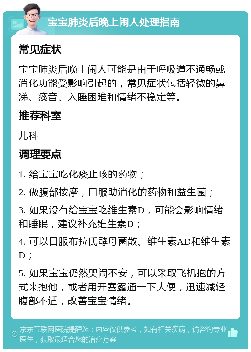 宝宝肺炎后晚上闹人处理指南 常见症状 宝宝肺炎后晚上闹人可能是由于呼吸道不通畅或消化功能受影响引起的，常见症状包括轻微的鼻涕、痰音、入睡困难和情绪不稳定等。 推荐科室 儿科 调理要点 1. 给宝宝吃化痰止咳的药物； 2. 做腹部按摩，口服助消化的药物和益生菌； 3. 如果没有给宝宝吃维生素D，可能会影响情绪和睡眠，建议补充维生素D； 4. 可以口服布拉氏酵母菌散、维生素AD和维生素D； 5. 如果宝宝仍然哭闹不安，可以采取飞机抱的方式来抱他，或者用开塞露通一下大便，迅速减轻腹部不适，改善宝宝情绪。