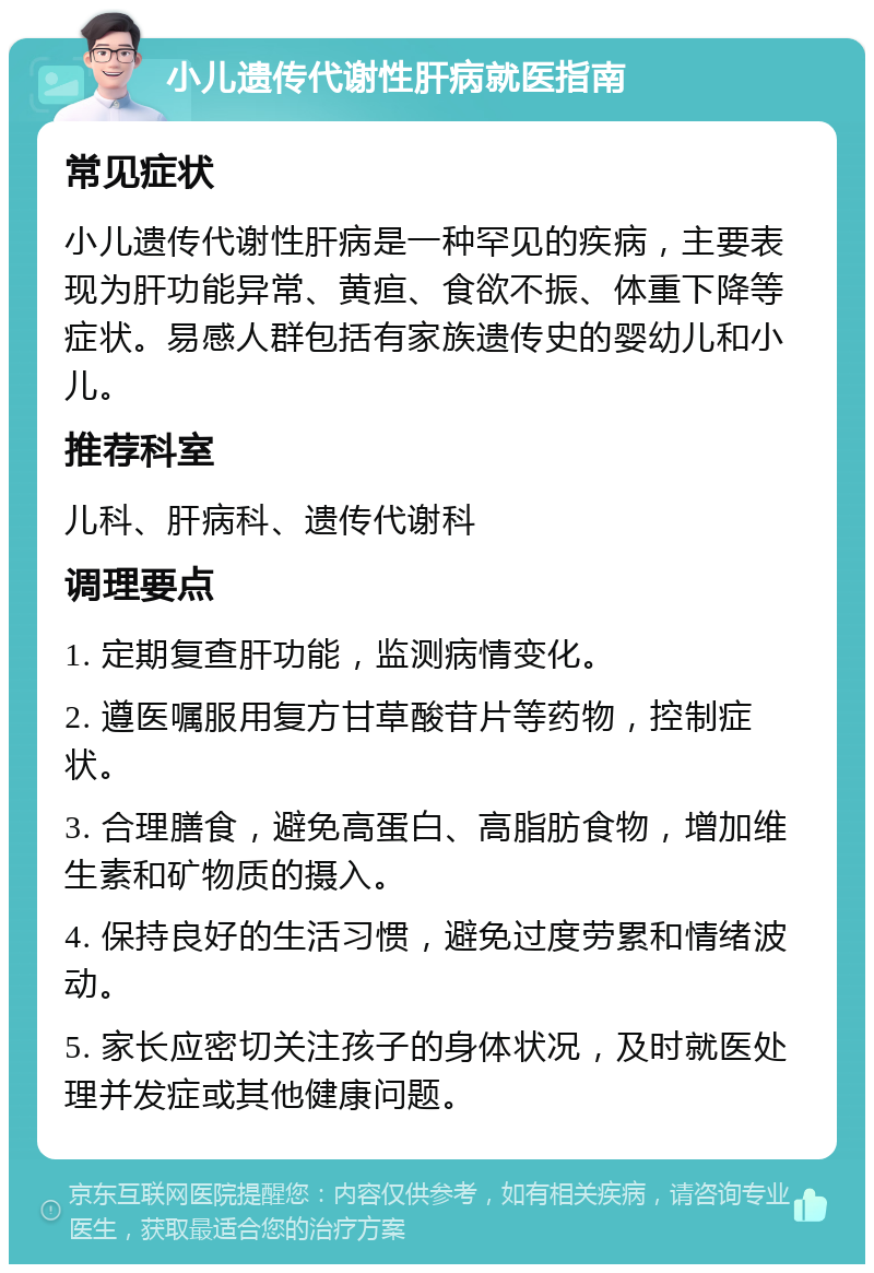 小儿遗传代谢性肝病就医指南 常见症状 小儿遗传代谢性肝病是一种罕见的疾病，主要表现为肝功能异常、黄疸、食欲不振、体重下降等症状。易感人群包括有家族遗传史的婴幼儿和小儿。 推荐科室 儿科、肝病科、遗传代谢科 调理要点 1. 定期复查肝功能，监测病情变化。 2. 遵医嘱服用复方甘草酸苷片等药物，控制症状。 3. 合理膳食，避免高蛋白、高脂肪食物，增加维生素和矿物质的摄入。 4. 保持良好的生活习惯，避免过度劳累和情绪波动。 5. 家长应密切关注孩子的身体状况，及时就医处理并发症或其他健康问题。