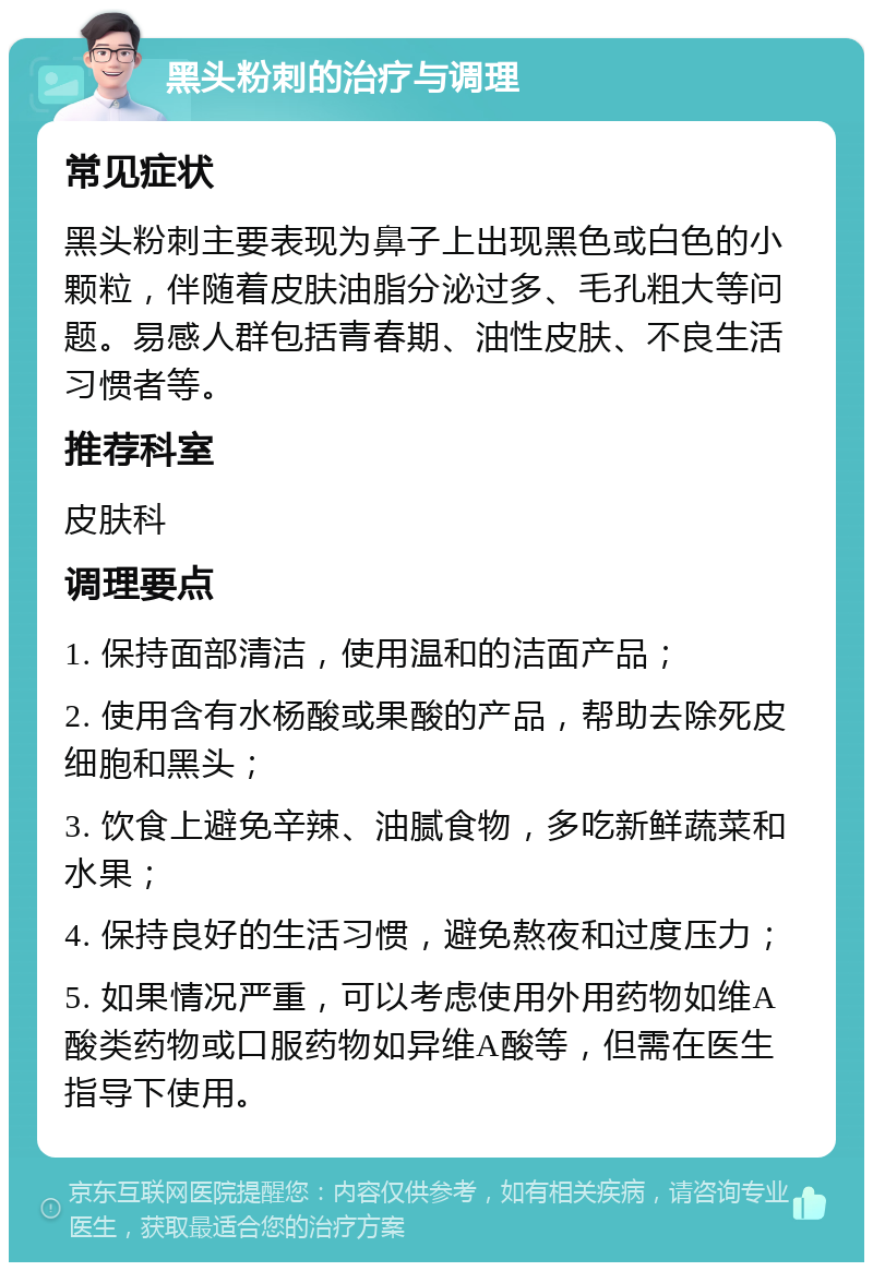 黑头粉刺的治疗与调理 常见症状 黑头粉刺主要表现为鼻子上出现黑色或白色的小颗粒，伴随着皮肤油脂分泌过多、毛孔粗大等问题。易感人群包括青春期、油性皮肤、不良生活习惯者等。 推荐科室 皮肤科 调理要点 1. 保持面部清洁，使用温和的洁面产品； 2. 使用含有水杨酸或果酸的产品，帮助去除死皮细胞和黑头； 3. 饮食上避免辛辣、油腻食物，多吃新鲜蔬菜和水果； 4. 保持良好的生活习惯，避免熬夜和过度压力； 5. 如果情况严重，可以考虑使用外用药物如维A酸类药物或口服药物如异维A酸等，但需在医生指导下使用。