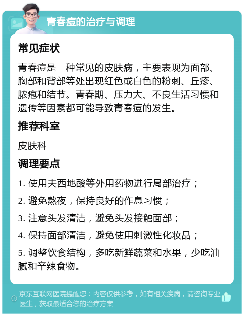 青春痘的治疗与调理 常见症状 青春痘是一种常见的皮肤病，主要表现为面部、胸部和背部等处出现红色或白色的粉刺、丘疹、脓疱和结节。青春期、压力大、不良生活习惯和遗传等因素都可能导致青春痘的发生。 推荐科室 皮肤科 调理要点 1. 使用夫西地酸等外用药物进行局部治疗； 2. 避免熬夜，保持良好的作息习惯； 3. 注意头发清洁，避免头发接触面部； 4. 保持面部清洁，避免使用刺激性化妆品； 5. 调整饮食结构，多吃新鲜蔬菜和水果，少吃油腻和辛辣食物。