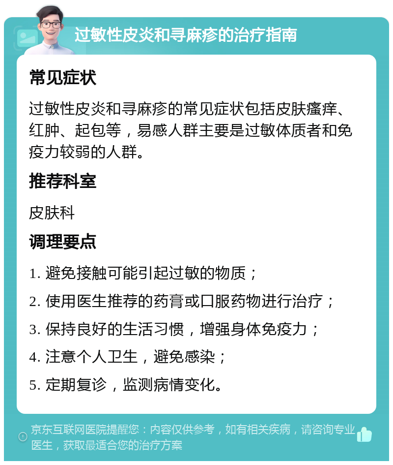 过敏性皮炎和寻麻疹的治疗指南 常见症状 过敏性皮炎和寻麻疹的常见症状包括皮肤瘙痒、红肿、起包等，易感人群主要是过敏体质者和免疫力较弱的人群。 推荐科室 皮肤科 调理要点 1. 避免接触可能引起过敏的物质； 2. 使用医生推荐的药膏或口服药物进行治疗； 3. 保持良好的生活习惯，增强身体免疫力； 4. 注意个人卫生，避免感染； 5. 定期复诊，监测病情变化。