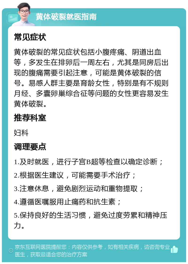 黄体破裂就医指南 常见症状 黄体破裂的常见症状包括小腹疼痛、阴道出血等，多发生在排卵后一周左右，尤其是同房后出现的腹痛需要引起注意，可能是黄体破裂的信号。易感人群主要是育龄女性，特别是有不规则月经、多囊卵巢综合征等问题的女性更容易发生黄体破裂。 推荐科室 妇科 调理要点 1.及时就医，进行子宫B超等检查以确定诊断； 2.根据医生建议，可能需要手术治疗； 3.注意休息，避免剧烈运动和重物提取； 4.遵循医嘱服用止痛药和抗生素； 5.保持良好的生活习惯，避免过度劳累和精神压力。