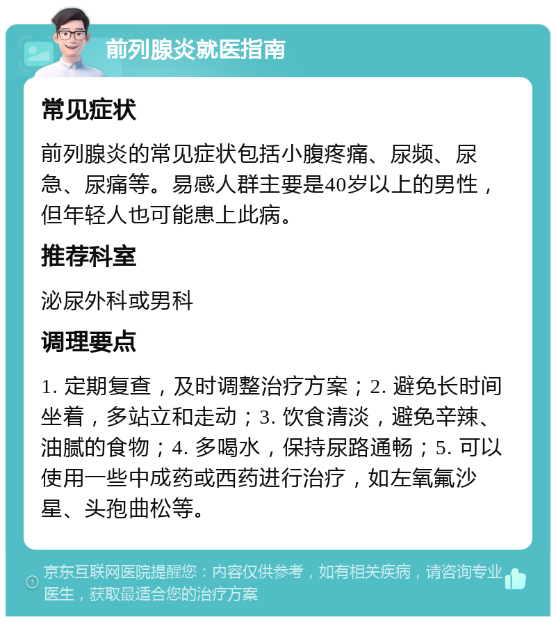 前列腺炎就医指南 常见症状 前列腺炎的常见症状包括小腹疼痛、尿频、尿急、尿痛等。易感人群主要是40岁以上的男性，但年轻人也可能患上此病。 推荐科室 泌尿外科或男科 调理要点 1. 定期复查，及时调整治疗方案；2. 避免长时间坐着，多站立和走动；3. 饮食清淡，避免辛辣、油腻的食物；4. 多喝水，保持尿路通畅；5. 可以使用一些中成药或西药进行治疗，如左氧氟沙星、头孢曲松等。