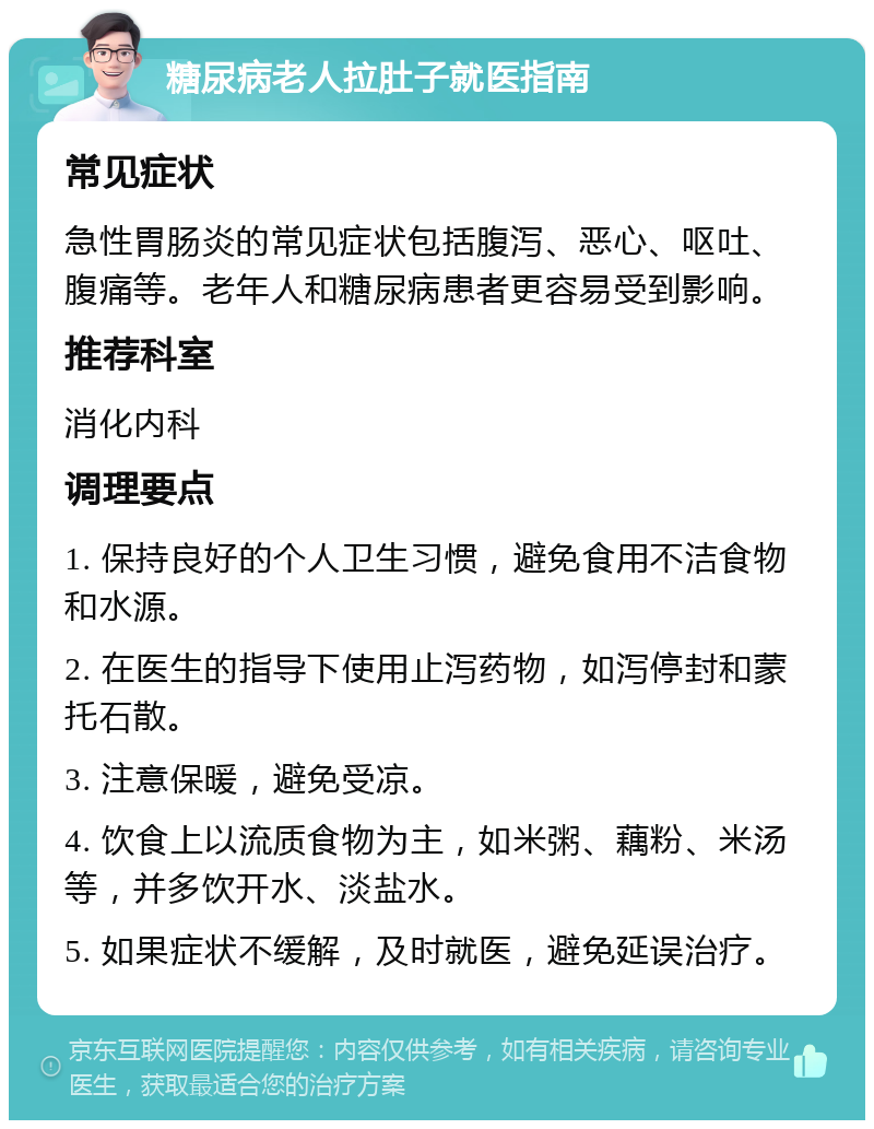 糖尿病老人拉肚子就医指南 常见症状 急性胃肠炎的常见症状包括腹泻、恶心、呕吐、腹痛等。老年人和糖尿病患者更容易受到影响。 推荐科室 消化内科 调理要点 1. 保持良好的个人卫生习惯，避免食用不洁食物和水源。 2. 在医生的指导下使用止泻药物，如泻停封和蒙托石散。 3. 注意保暖，避免受凉。 4. 饮食上以流质食物为主，如米粥、藕粉、米汤等，并多饮开水、淡盐水。 5. 如果症状不缓解，及时就医，避免延误治疗。