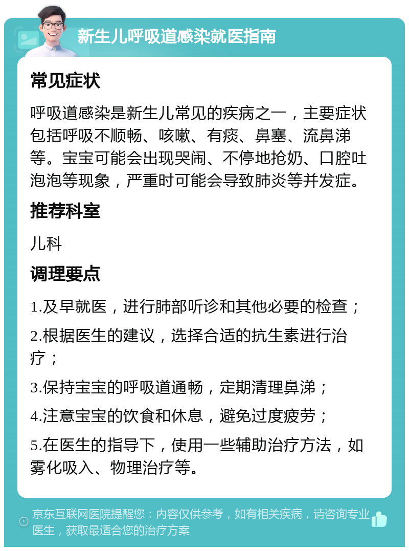 新生儿呼吸道感染就医指南 常见症状 呼吸道感染是新生儿常见的疾病之一，主要症状包括呼吸不顺畅、咳嗽、有痰、鼻塞、流鼻涕等。宝宝可能会出现哭闹、不停地抢奶、口腔吐泡泡等现象，严重时可能会导致肺炎等并发症。 推荐科室 儿科 调理要点 1.及早就医，进行肺部听诊和其他必要的检查； 2.根据医生的建议，选择合适的抗生素进行治疗； 3.保持宝宝的呼吸道通畅，定期清理鼻涕； 4.注意宝宝的饮食和休息，避免过度疲劳； 5.在医生的指导下，使用一些辅助治疗方法，如雾化吸入、物理治疗等。