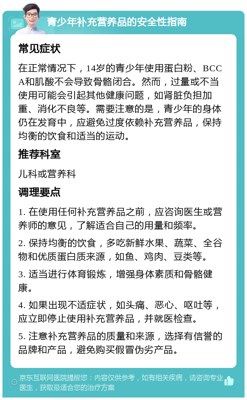 青少年补充营养品的安全性指南 常见症状 在正常情况下，14岁的青少年使用蛋白粉、BCCA和肌酸不会导致骨骼闭合。然而，过量或不当使用可能会引起其他健康问题，如肾脏负担加重、消化不良等。需要注意的是，青少年的身体仍在发育中，应避免过度依赖补充营养品，保持均衡的饮食和适当的运动。 推荐科室 儿科或营养科 调理要点 1. 在使用任何补充营养品之前，应咨询医生或营养师的意见，了解适合自己的用量和频率。 2. 保持均衡的饮食，多吃新鲜水果、蔬菜、全谷物和优质蛋白质来源，如鱼、鸡肉、豆类等。 3. 适当进行体育锻炼，增强身体素质和骨骼健康。 4. 如果出现不适症状，如头痛、恶心、呕吐等，应立即停止使用补充营养品，并就医检查。 5. 注意补充营养品的质量和来源，选择有信誉的品牌和产品，避免购买假冒伪劣产品。