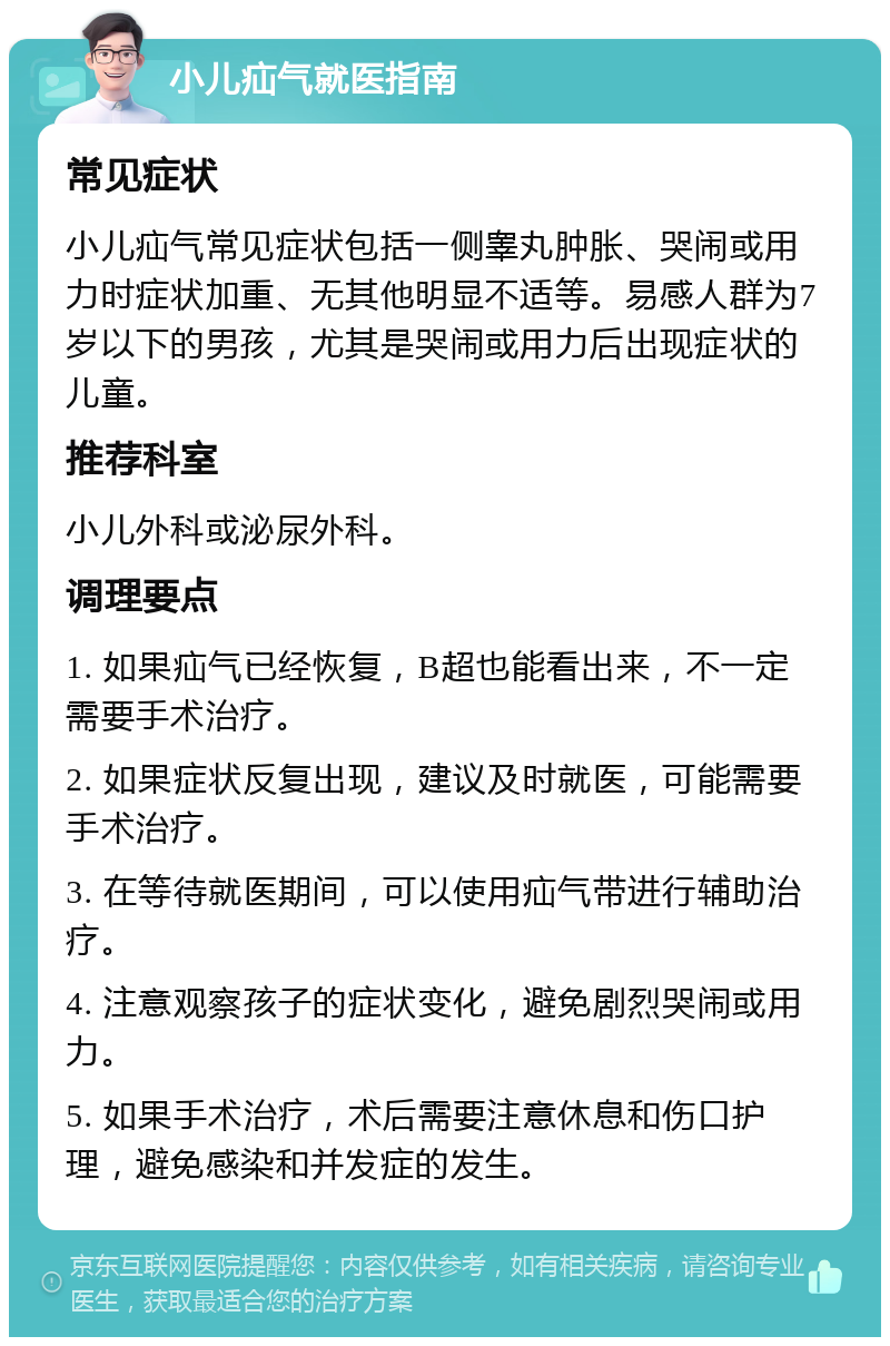 小儿疝气就医指南 常见症状 小儿疝气常见症状包括一侧睾丸肿胀、哭闹或用力时症状加重、无其他明显不适等。易感人群为7岁以下的男孩，尤其是哭闹或用力后出现症状的儿童。 推荐科室 小儿外科或泌尿外科。 调理要点 1. 如果疝气已经恢复，B超也能看出来，不一定需要手术治疗。 2. 如果症状反复出现，建议及时就医，可能需要手术治疗。 3. 在等待就医期间，可以使用疝气带进行辅助治疗。 4. 注意观察孩子的症状变化，避免剧烈哭闹或用力。 5. 如果手术治疗，术后需要注意休息和伤口护理，避免感染和并发症的发生。