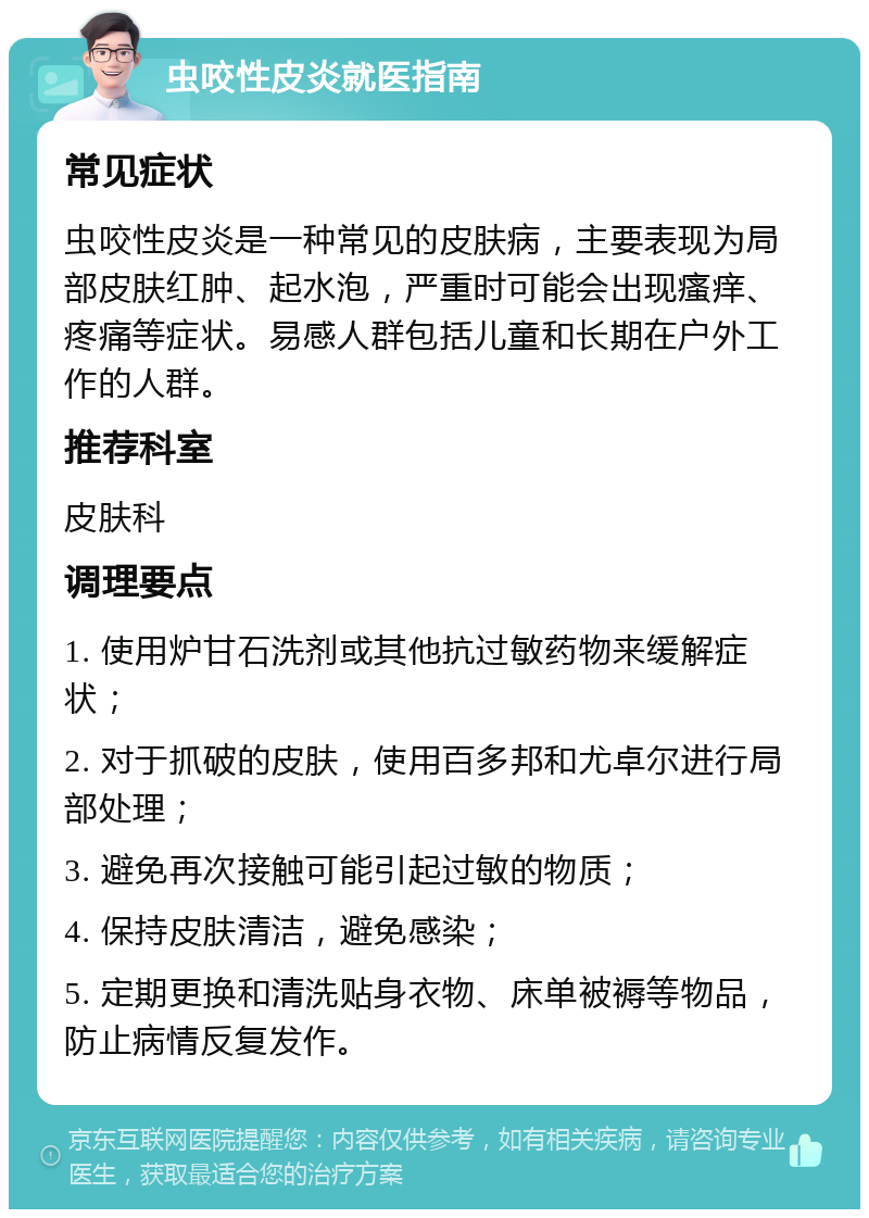 虫咬性皮炎就医指南 常见症状 虫咬性皮炎是一种常见的皮肤病，主要表现为局部皮肤红肿、起水泡，严重时可能会出现瘙痒、疼痛等症状。易感人群包括儿童和长期在户外工作的人群。 推荐科室 皮肤科 调理要点 1. 使用炉甘石洗剂或其他抗过敏药物来缓解症状； 2. 对于抓破的皮肤，使用百多邦和尤卓尔进行局部处理； 3. 避免再次接触可能引起过敏的物质； 4. 保持皮肤清洁，避免感染； 5. 定期更换和清洗贴身衣物、床单被褥等物品，防止病情反复发作。