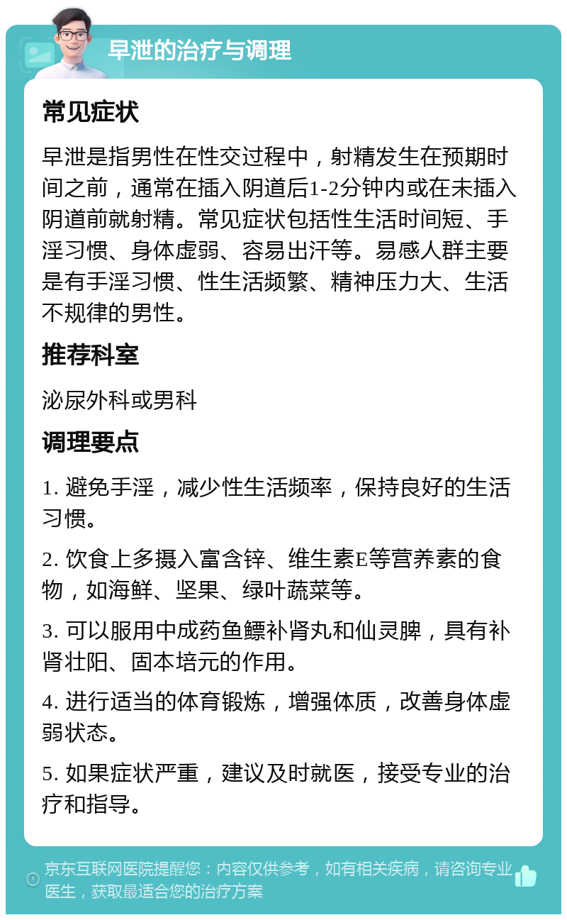 早泄的治疗与调理 常见症状 早泄是指男性在性交过程中，射精发生在预期时间之前，通常在插入阴道后1-2分钟内或在未插入阴道前就射精。常见症状包括性生活时间短、手淫习惯、身体虚弱、容易出汗等。易感人群主要是有手淫习惯、性生活频繁、精神压力大、生活不规律的男性。 推荐科室 泌尿外科或男科 调理要点 1. 避免手淫，减少性生活频率，保持良好的生活习惯。 2. 饮食上多摄入富含锌、维生素E等营养素的食物，如海鲜、坚果、绿叶蔬菜等。 3. 可以服用中成药鱼鳔补肾丸和仙灵脾，具有补肾壮阳、固本培元的作用。 4. 进行适当的体育锻炼，增强体质，改善身体虚弱状态。 5. 如果症状严重，建议及时就医，接受专业的治疗和指导。