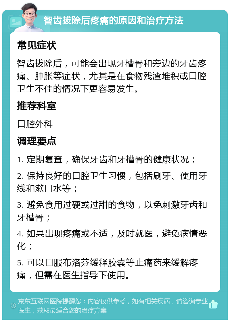 智齿拔除后疼痛的原因和治疗方法 常见症状 智齿拔除后，可能会出现牙槽骨和旁边的牙齿疼痛、肿胀等症状，尤其是在食物残渣堆积或口腔卫生不佳的情况下更容易发生。 推荐科室 口腔外科 调理要点 1. 定期复查，确保牙齿和牙槽骨的健康状况； 2. 保持良好的口腔卫生习惯，包括刷牙、使用牙线和漱口水等； 3. 避免食用过硬或过甜的食物，以免刺激牙齿和牙槽骨； 4. 如果出现疼痛或不适，及时就医，避免病情恶化； 5. 可以口服布洛芬缓释胶囊等止痛药来缓解疼痛，但需在医生指导下使用。