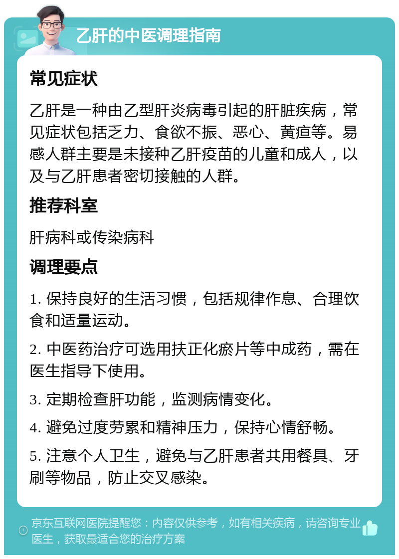 乙肝的中医调理指南 常见症状 乙肝是一种由乙型肝炎病毒引起的肝脏疾病，常见症状包括乏力、食欲不振、恶心、黄疸等。易感人群主要是未接种乙肝疫苗的儿童和成人，以及与乙肝患者密切接触的人群。 推荐科室 肝病科或传染病科 调理要点 1. 保持良好的生活习惯，包括规律作息、合理饮食和适量运动。 2. 中医药治疗可选用扶正化瘀片等中成药，需在医生指导下使用。 3. 定期检查肝功能，监测病情变化。 4. 避免过度劳累和精神压力，保持心情舒畅。 5. 注意个人卫生，避免与乙肝患者共用餐具、牙刷等物品，防止交叉感染。