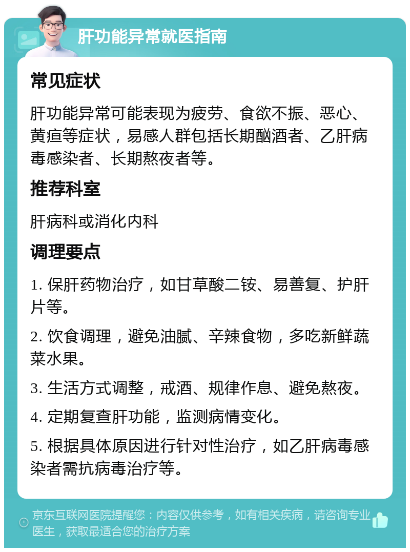 肝功能异常就医指南 常见症状 肝功能异常可能表现为疲劳、食欲不振、恶心、黄疸等症状，易感人群包括长期酗酒者、乙肝病毒感染者、长期熬夜者等。 推荐科室 肝病科或消化内科 调理要点 1. 保肝药物治疗，如甘草酸二铵、易善复、护肝片等。 2. 饮食调理，避免油腻、辛辣食物，多吃新鲜蔬菜水果。 3. 生活方式调整，戒酒、规律作息、避免熬夜。 4. 定期复查肝功能，监测病情变化。 5. 根据具体原因进行针对性治疗，如乙肝病毒感染者需抗病毒治疗等。