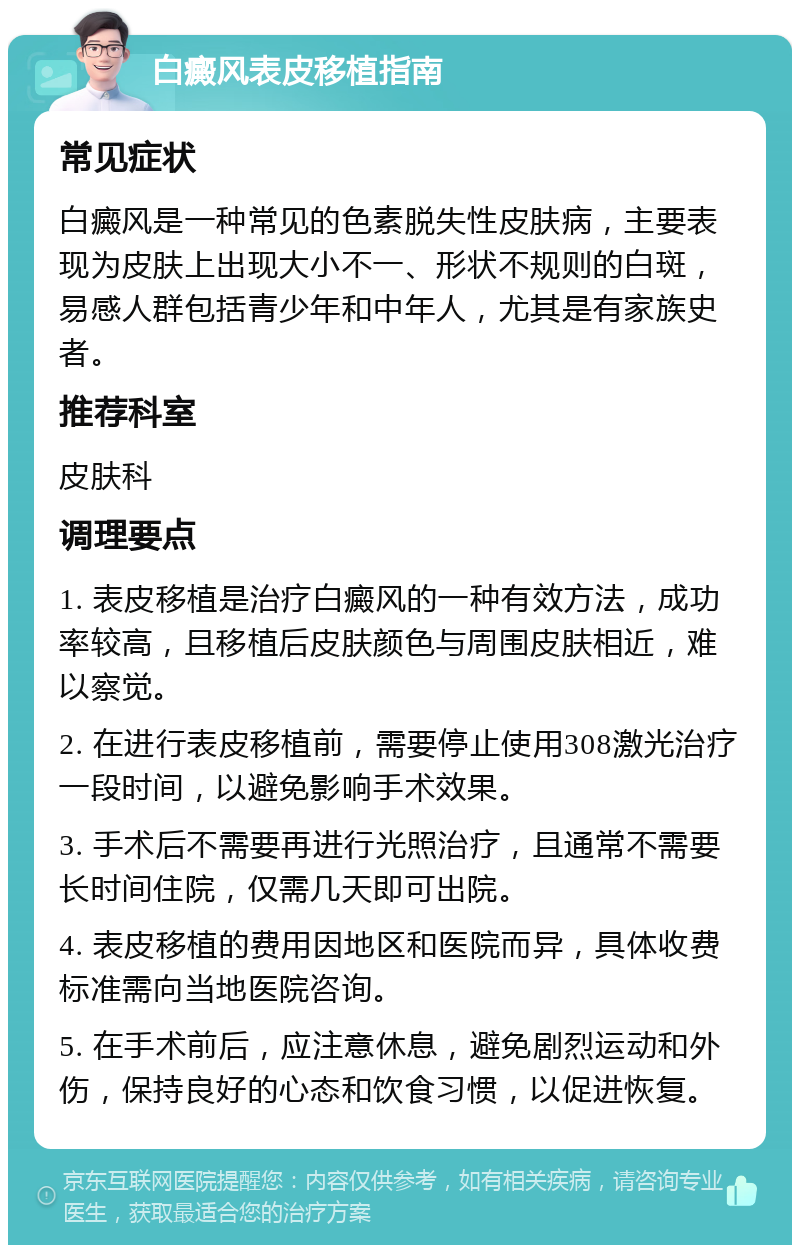 白癜风表皮移植指南 常见症状 白癜风是一种常见的色素脱失性皮肤病，主要表现为皮肤上出现大小不一、形状不规则的白斑，易感人群包括青少年和中年人，尤其是有家族史者。 推荐科室 皮肤科 调理要点 1. 表皮移植是治疗白癜风的一种有效方法，成功率较高，且移植后皮肤颜色与周围皮肤相近，难以察觉。 2. 在进行表皮移植前，需要停止使用308激光治疗一段时间，以避免影响手术效果。 3. 手术后不需要再进行光照治疗，且通常不需要长时间住院，仅需几天即可出院。 4. 表皮移植的费用因地区和医院而异，具体收费标准需向当地医院咨询。 5. 在手术前后，应注意休息，避免剧烈运动和外伤，保持良好的心态和饮食习惯，以促进恢复。