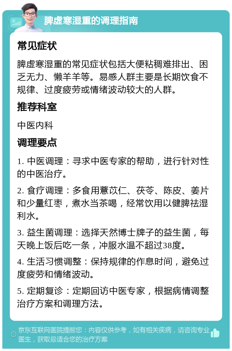 脾虚寒湿重的调理指南 常见症状 脾虚寒湿重的常见症状包括大便粘稠难排出、困乏无力、懒羊羊等。易感人群主要是长期饮食不规律、过度疲劳或情绪波动较大的人群。 推荐科室 中医内科 调理要点 1. 中医调理：寻求中医专家的帮助，进行针对性的中医治疗。 2. 食疗调理：多食用薏苡仁、茯苓、陈皮、姜片和少量红枣，煮水当茶喝，经常饮用以健脾祛湿利水。 3. 益生菌调理：选择天然博士牌子的益生菌，每天晚上饭后吃一条，冲服水温不超过38度。 4. 生活习惯调整：保持规律的作息时间，避免过度疲劳和情绪波动。 5. 定期复诊：定期回访中医专家，根据病情调整治疗方案和调理方法。