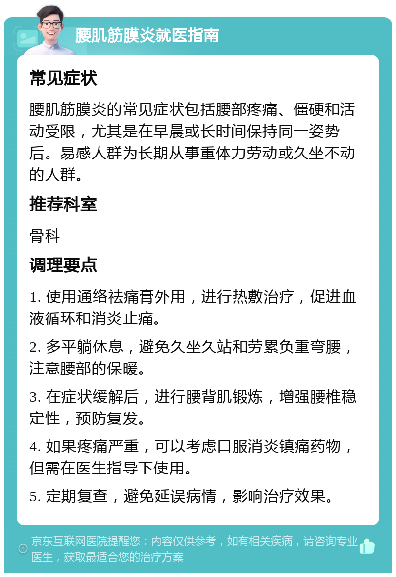 腰肌筋膜炎就医指南 常见症状 腰肌筋膜炎的常见症状包括腰部疼痛、僵硬和活动受限，尤其是在早晨或长时间保持同一姿势后。易感人群为长期从事重体力劳动或久坐不动的人群。 推荐科室 骨科 调理要点 1. 使用通络祛痛膏外用，进行热敷治疗，促进血液循环和消炎止痛。 2. 多平躺休息，避免久坐久站和劳累负重弯腰，注意腰部的保暖。 3. 在症状缓解后，进行腰背肌锻炼，增强腰椎稳定性，预防复发。 4. 如果疼痛严重，可以考虑口服消炎镇痛药物，但需在医生指导下使用。 5. 定期复查，避免延误病情，影响治疗效果。