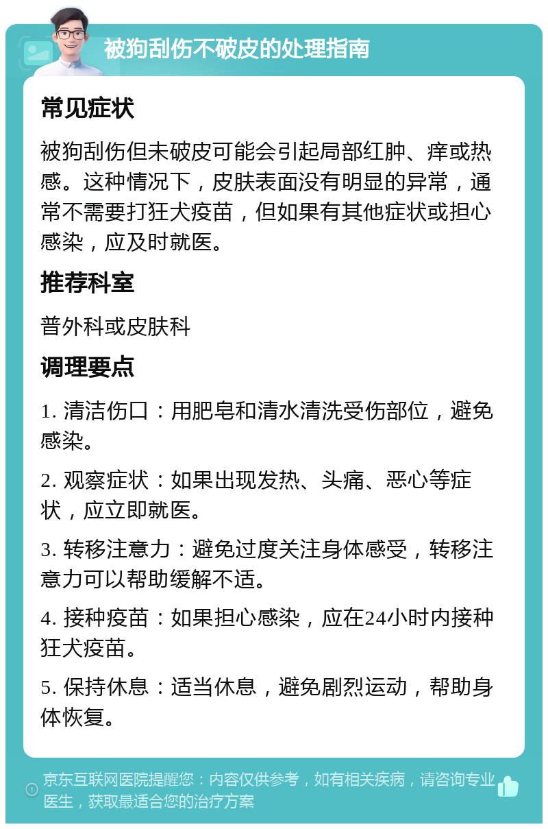 被狗刮伤不破皮的处理指南 常见症状 被狗刮伤但未破皮可能会引起局部红肿、痒或热感。这种情况下，皮肤表面没有明显的异常，通常不需要打狂犬疫苗，但如果有其他症状或担心感染，应及时就医。 推荐科室 普外科或皮肤科 调理要点 1. 清洁伤口：用肥皂和清水清洗受伤部位，避免感染。 2. 观察症状：如果出现发热、头痛、恶心等症状，应立即就医。 3. 转移注意力：避免过度关注身体感受，转移注意力可以帮助缓解不适。 4. 接种疫苗：如果担心感染，应在24小时内接种狂犬疫苗。 5. 保持休息：适当休息，避免剧烈运动，帮助身体恢复。