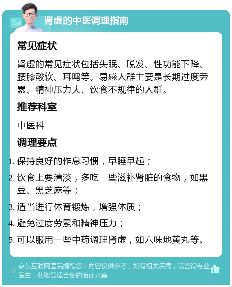 肾虚的中医调理指南 常见症状 肾虚的常见症状包括失眠、脱发、性功能下降、腰膝酸软、耳鸣等。易感人群主要是长期过度劳累、精神压力大、饮食不规律的人群。 推荐科室 中医科 调理要点 保持良好的作息习惯，早睡早起； 饮食上要清淡，多吃一些滋补肾脏的食物，如黑豆、黑芝麻等； 适当进行体育锻炼，增强体质； 避免过度劳累和精神压力； 可以服用一些中药调理肾虚，如六味地黄丸等。