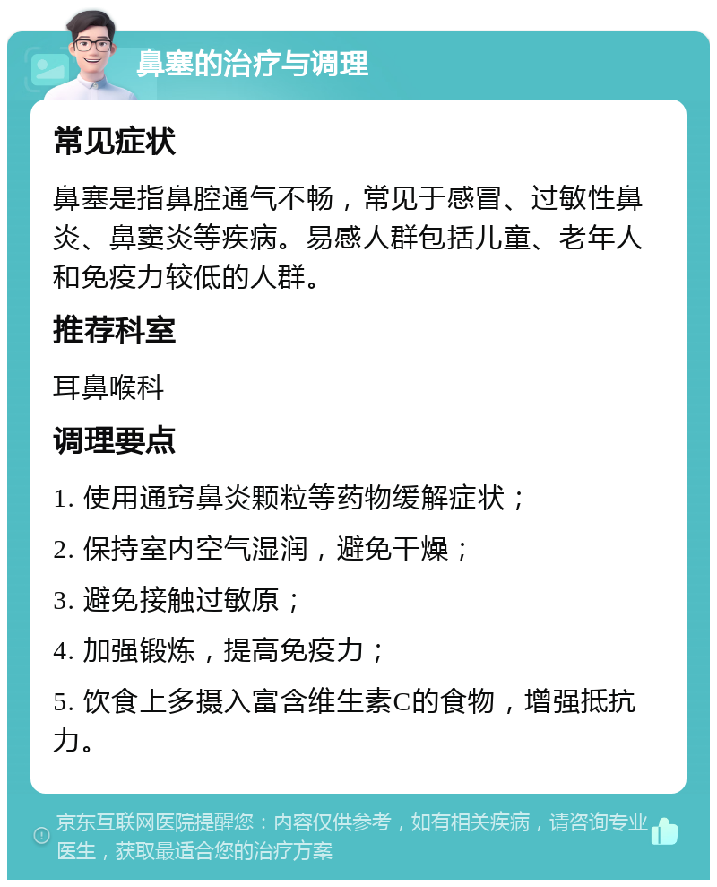 鼻塞的治疗与调理 常见症状 鼻塞是指鼻腔通气不畅，常见于感冒、过敏性鼻炎、鼻窦炎等疾病。易感人群包括儿童、老年人和免疫力较低的人群。 推荐科室 耳鼻喉科 调理要点 1. 使用通窍鼻炎颗粒等药物缓解症状； 2. 保持室内空气湿润，避免干燥； 3. 避免接触过敏原； 4. 加强锻炼，提高免疫力； 5. 饮食上多摄入富含维生素C的食物，增强抵抗力。