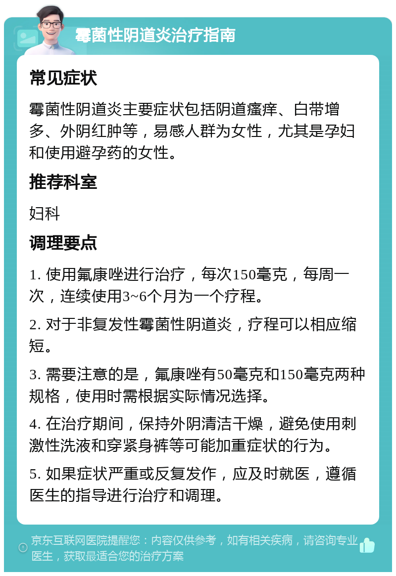 霉菌性阴道炎治疗指南 常见症状 霉菌性阴道炎主要症状包括阴道瘙痒、白带增多、外阴红肿等，易感人群为女性，尤其是孕妇和使用避孕药的女性。 推荐科室 妇科 调理要点 1. 使用氟康唑进行治疗，每次150毫克，每周一次，连续使用3~6个月为一个疗程。 2. 对于非复发性霉菌性阴道炎，疗程可以相应缩短。 3. 需要注意的是，氟康唑有50毫克和150毫克两种规格，使用时需根据实际情况选择。 4. 在治疗期间，保持外阴清洁干燥，避免使用刺激性洗液和穿紧身裤等可能加重症状的行为。 5. 如果症状严重或反复发作，应及时就医，遵循医生的指导进行治疗和调理。