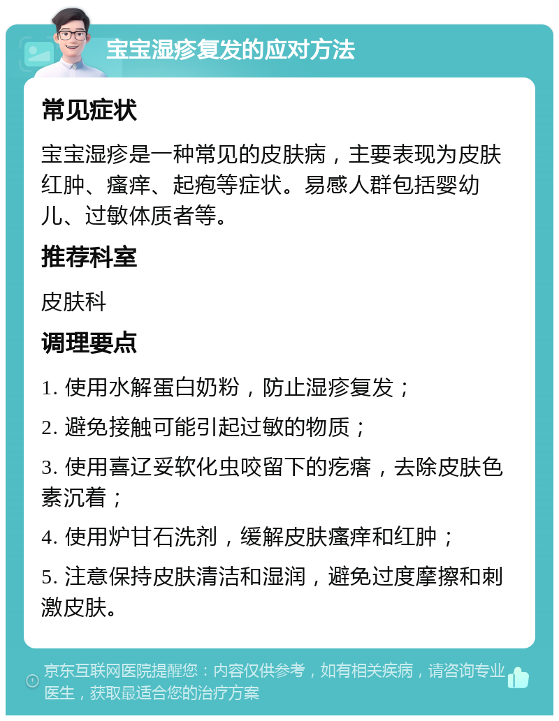 宝宝湿疹复发的应对方法 常见症状 宝宝湿疹是一种常见的皮肤病，主要表现为皮肤红肿、瘙痒、起疱等症状。易感人群包括婴幼儿、过敏体质者等。 推荐科室 皮肤科 调理要点 1. 使用水解蛋白奶粉，防止湿疹复发； 2. 避免接触可能引起过敏的物质； 3. 使用喜辽妥软化虫咬留下的疙瘩，去除皮肤色素沉着； 4. 使用炉甘石洗剂，缓解皮肤瘙痒和红肿； 5. 注意保持皮肤清洁和湿润，避免过度摩擦和刺激皮肤。