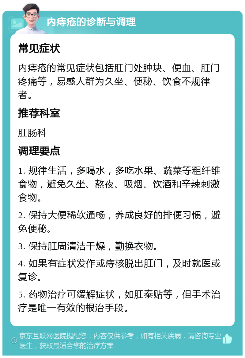 内痔疮的诊断与调理 常见症状 内痔疮的常见症状包括肛门处肿块、便血、肛门疼痛等，易感人群为久坐、便秘、饮食不规律者。 推荐科室 肛肠科 调理要点 1. 规律生活，多喝水，多吃水果、蔬菜等粗纤维食物，避免久坐、熬夜、吸烟、饮酒和辛辣刺激食物。 2. 保持大便稀软通畅，养成良好的排便习惯，避免便秘。 3. 保持肛周清洁干燥，勤换衣物。 4. 如果有症状发作或痔核脱出肛门，及时就医或复诊。 5. 药物治疗可缓解症状，如肛泰贴等，但手术治疗是唯一有效的根治手段。