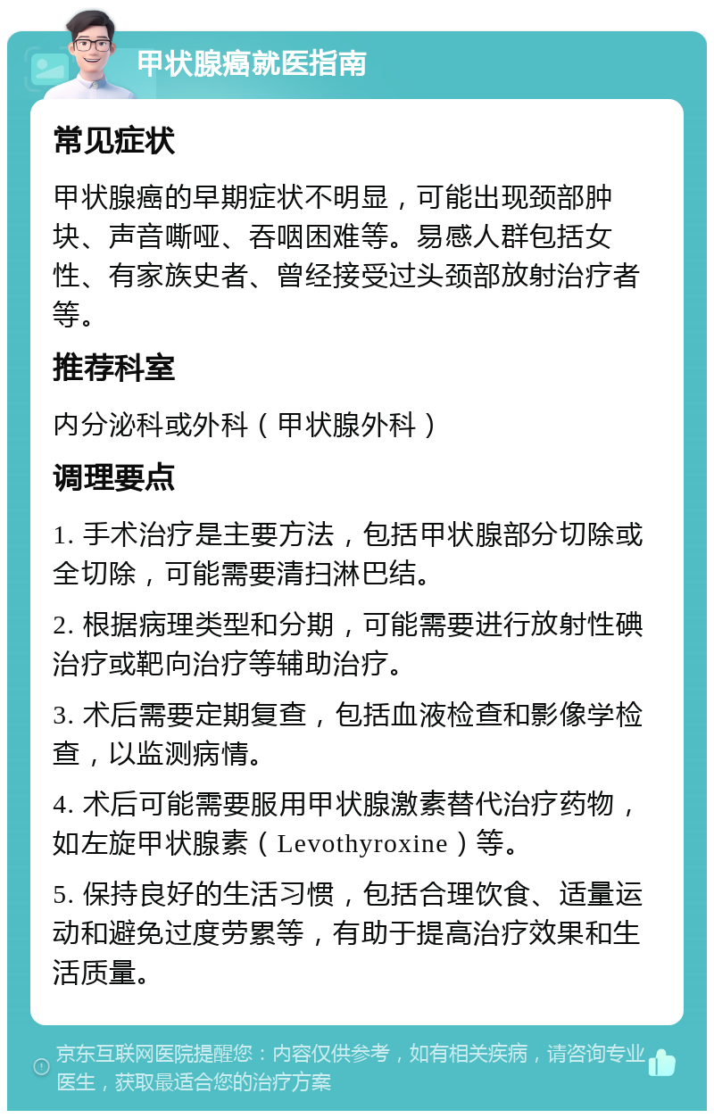 甲状腺癌就医指南 常见症状 甲状腺癌的早期症状不明显，可能出现颈部肿块、声音嘶哑、吞咽困难等。易感人群包括女性、有家族史者、曾经接受过头颈部放射治疗者等。 推荐科室 内分泌科或外科（甲状腺外科） 调理要点 1. 手术治疗是主要方法，包括甲状腺部分切除或全切除，可能需要清扫淋巴结。 2. 根据病理类型和分期，可能需要进行放射性碘治疗或靶向治疗等辅助治疗。 3. 术后需要定期复查，包括血液检查和影像学检查，以监测病情。 4. 术后可能需要服用甲状腺激素替代治疗药物，如左旋甲状腺素（Levothyroxine）等。 5. 保持良好的生活习惯，包括合理饮食、适量运动和避免过度劳累等，有助于提高治疗效果和生活质量。