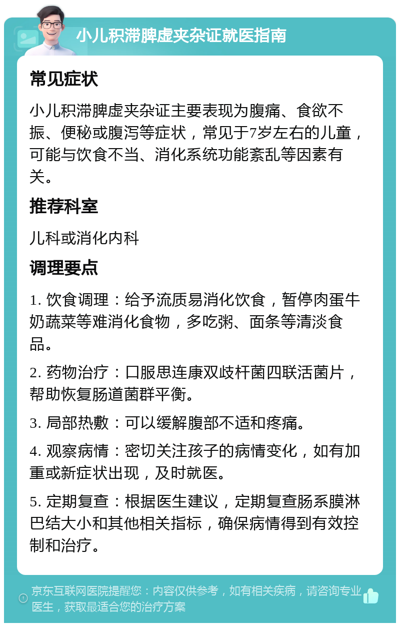 小儿积滞脾虚夹杂证就医指南 常见症状 小儿积滞脾虚夹杂证主要表现为腹痛、食欲不振、便秘或腹泻等症状，常见于7岁左右的儿童，可能与饮食不当、消化系统功能紊乱等因素有关。 推荐科室 儿科或消化内科 调理要点 1. 饮食调理：给予流质易消化饮食，暂停肉蛋牛奶蔬菜等难消化食物，多吃粥、面条等清淡食品。 2. 药物治疗：口服思连康双歧杆菌四联活菌片，帮助恢复肠道菌群平衡。 3. 局部热敷：可以缓解腹部不适和疼痛。 4. 观察病情：密切关注孩子的病情变化，如有加重或新症状出现，及时就医。 5. 定期复查：根据医生建议，定期复查肠系膜淋巴结大小和其他相关指标，确保病情得到有效控制和治疗。