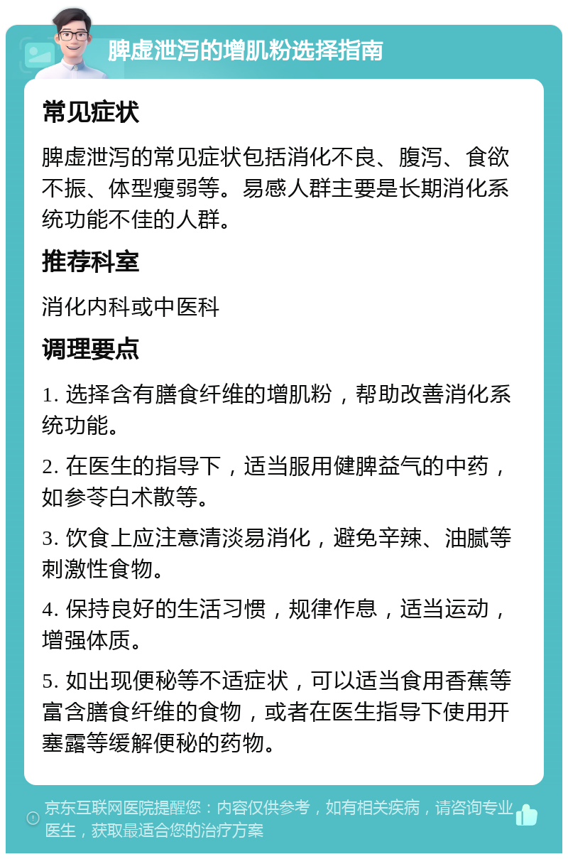 脾虚泄泻的增肌粉选择指南 常见症状 脾虚泄泻的常见症状包括消化不良、腹泻、食欲不振、体型瘦弱等。易感人群主要是长期消化系统功能不佳的人群。 推荐科室 消化内科或中医科 调理要点 1. 选择含有膳食纤维的增肌粉，帮助改善消化系统功能。 2. 在医生的指导下，适当服用健脾益气的中药，如参苓白术散等。 3. 饮食上应注意清淡易消化，避免辛辣、油腻等刺激性食物。 4. 保持良好的生活习惯，规律作息，适当运动，增强体质。 5. 如出现便秘等不适症状，可以适当食用香蕉等富含膳食纤维的食物，或者在医生指导下使用开塞露等缓解便秘的药物。