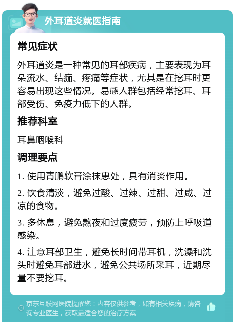 外耳道炎就医指南 常见症状 外耳道炎是一种常见的耳部疾病，主要表现为耳朵流水、结痂、疼痛等症状，尤其是在挖耳时更容易出现这些情况。易感人群包括经常挖耳、耳部受伤、免疫力低下的人群。 推荐科室 耳鼻咽喉科 调理要点 1. 使用青鹏软膏涂抹患处，具有消炎作用。 2. 饮食清淡，避免过酸、过辣、过甜、过咸、过凉的食物。 3. 多休息，避免熬夜和过度疲劳，预防上呼吸道感染。 4. 注意耳部卫生，避免长时间带耳机，洗澡和洗头时避免耳部进水，避免公共场所采耳，近期尽量不要挖耳。