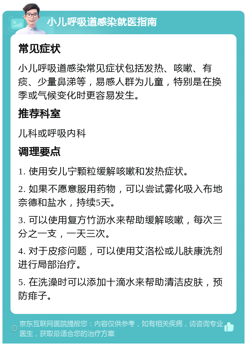 小儿呼吸道感染就医指南 常见症状 小儿呼吸道感染常见症状包括发热、咳嗽、有痰、少量鼻涕等，易感人群为儿童，特别是在换季或气候变化时更容易发生。 推荐科室 儿科或呼吸内科 调理要点 1. 使用安儿宁颗粒缓解咳嗽和发热症状。 2. 如果不愿意服用药物，可以尝试雾化吸入布地奈德和盐水，持续5天。 3. 可以使用复方竹沥水来帮助缓解咳嗽，每次三分之一支，一天三次。 4. 对于皮疹问题，可以使用艾洛松或儿肤康洗剂进行局部治疗。 5. 在洗澡时可以添加十滴水来帮助清洁皮肤，预防痱子。