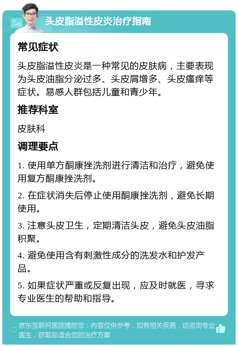 头皮脂溢性皮炎治疗指南 常见症状 头皮脂溢性皮炎是一种常见的皮肤病，主要表现为头皮油脂分泌过多、头皮屑增多、头皮瘙痒等症状。易感人群包括儿童和青少年。 推荐科室 皮肤科 调理要点 1. 使用单方酮康挫洗剂进行清洁和治疗，避免使用复方酮康挫洗剂。 2. 在症状消失后停止使用酮康挫洗剂，避免长期使用。 3. 注意头皮卫生，定期清洁头皮，避免头皮油脂积聚。 4. 避免使用含有刺激性成分的洗发水和护发产品。 5. 如果症状严重或反复出现，应及时就医，寻求专业医生的帮助和指导。