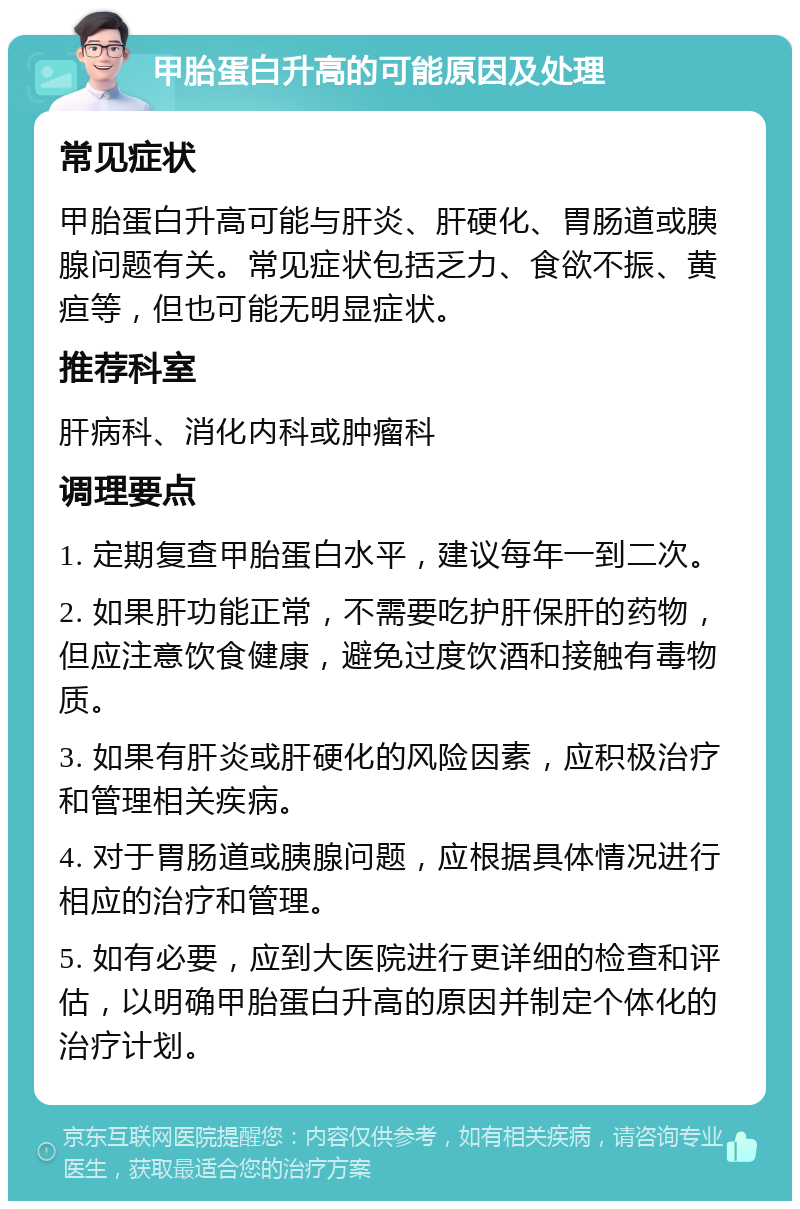 甲胎蛋白升高的可能原因及处理 常见症状 甲胎蛋白升高可能与肝炎、肝硬化、胃肠道或胰腺问题有关。常见症状包括乏力、食欲不振、黄疸等，但也可能无明显症状。 推荐科室 肝病科、消化内科或肿瘤科 调理要点 1. 定期复查甲胎蛋白水平，建议每年一到二次。 2. 如果肝功能正常，不需要吃护肝保肝的药物，但应注意饮食健康，避免过度饮酒和接触有毒物质。 3. 如果有肝炎或肝硬化的风险因素，应积极治疗和管理相关疾病。 4. 对于胃肠道或胰腺问题，应根据具体情况进行相应的治疗和管理。 5. 如有必要，应到大医院进行更详细的检查和评估，以明确甲胎蛋白升高的原因并制定个体化的治疗计划。