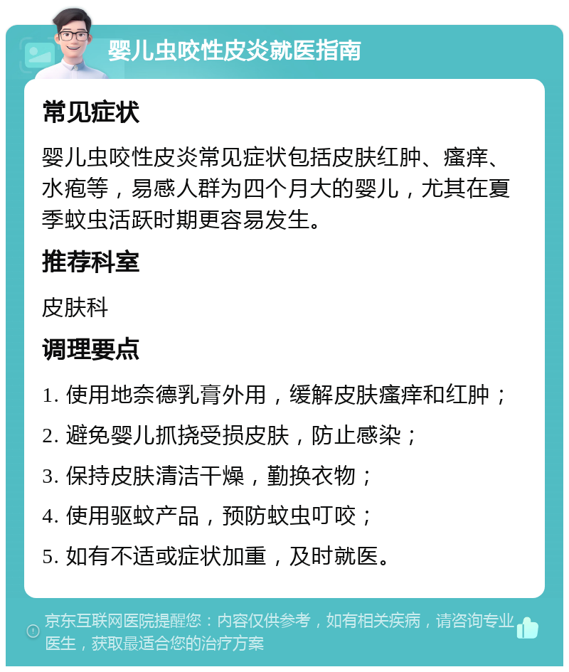 婴儿虫咬性皮炎就医指南 常见症状 婴儿虫咬性皮炎常见症状包括皮肤红肿、瘙痒、水疱等，易感人群为四个月大的婴儿，尤其在夏季蚊虫活跃时期更容易发生。 推荐科室 皮肤科 调理要点 1. 使用地奈德乳膏外用，缓解皮肤瘙痒和红肿； 2. 避免婴儿抓挠受损皮肤，防止感染； 3. 保持皮肤清洁干燥，勤换衣物； 4. 使用驱蚊产品，预防蚊虫叮咬； 5. 如有不适或症状加重，及时就医。