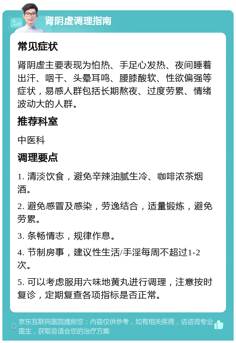 肾阴虚调理指南 常见症状 肾阴虚主要表现为怕热、手足心发热、夜间睡着出汗、咽干、头晕耳鸣、腰膝酸软、性欲偏强等症状，易感人群包括长期熬夜、过度劳累、情绪波动大的人群。 推荐科室 中医科 调理要点 1. 清淡饮食，避免辛辣油腻生冷、咖啡浓茶烟酒。 2. 避免感冒及感染，劳逸结合，适量锻炼，避免劳累。 3. 条畅情志，规律作息。 4. 节制房事，建议性生活/手淫每周不超过1-2次。 5. 可以考虑服用六味地黄丸进行调理，注意按时复诊，定期复查各项指标是否正常。