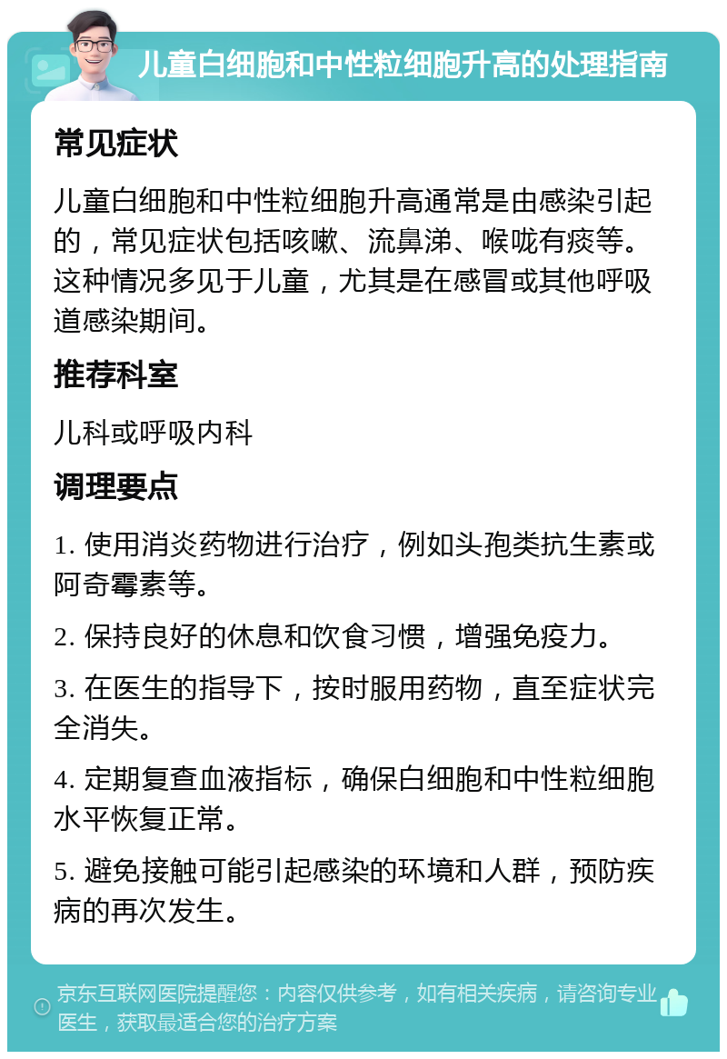 儿童白细胞和中性粒细胞升高的处理指南 常见症状 儿童白细胞和中性粒细胞升高通常是由感染引起的，常见症状包括咳嗽、流鼻涕、喉咙有痰等。这种情况多见于儿童，尤其是在感冒或其他呼吸道感染期间。 推荐科室 儿科或呼吸内科 调理要点 1. 使用消炎药物进行治疗，例如头孢类抗生素或阿奇霉素等。 2. 保持良好的休息和饮食习惯，增强免疫力。 3. 在医生的指导下，按时服用药物，直至症状完全消失。 4. 定期复查血液指标，确保白细胞和中性粒细胞水平恢复正常。 5. 避免接触可能引起感染的环境和人群，预防疾病的再次发生。