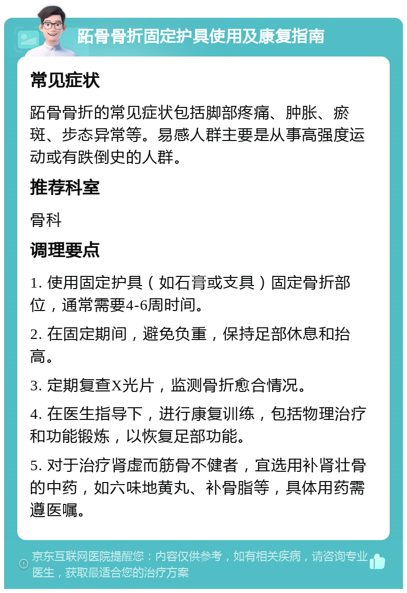 跖骨骨折固定护具使用及康复指南 常见症状 跖骨骨折的常见症状包括脚部疼痛、肿胀、瘀斑、步态异常等。易感人群主要是从事高强度运动或有跌倒史的人群。 推荐科室 骨科 调理要点 1. 使用固定护具（如石膏或支具）固定骨折部位，通常需要4-6周时间。 2. 在固定期间，避免负重，保持足部休息和抬高。 3. 定期复查X光片，监测骨折愈合情况。 4. 在医生指导下，进行康复训练，包括物理治疗和功能锻炼，以恢复足部功能。 5. 对于治疗肾虚而筋骨不健者，宜选用补肾壮骨的中药，如六味地黄丸、补骨脂等，具体用药需遵医嘱。