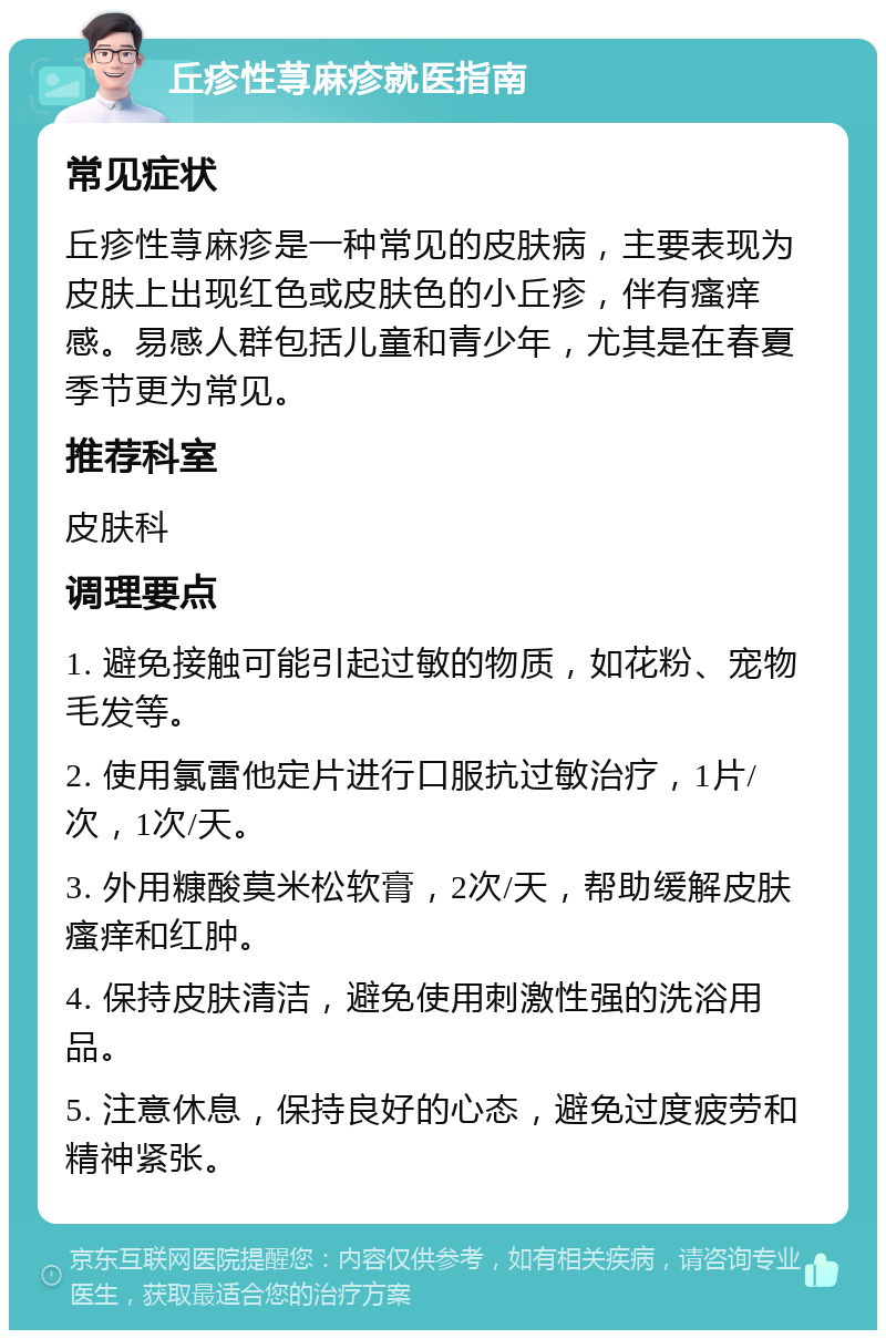 丘疹性荨麻疹就医指南 常见症状 丘疹性荨麻疹是一种常见的皮肤病，主要表现为皮肤上出现红色或皮肤色的小丘疹，伴有瘙痒感。易感人群包括儿童和青少年，尤其是在春夏季节更为常见。 推荐科室 皮肤科 调理要点 1. 避免接触可能引起过敏的物质，如花粉、宠物毛发等。 2. 使用氯雷他定片进行口服抗过敏治疗，1片/次，1次/天。 3. 外用糠酸莫米松软膏，2次/天，帮助缓解皮肤瘙痒和红肿。 4. 保持皮肤清洁，避免使用刺激性强的洗浴用品。 5. 注意休息，保持良好的心态，避免过度疲劳和精神紧张。