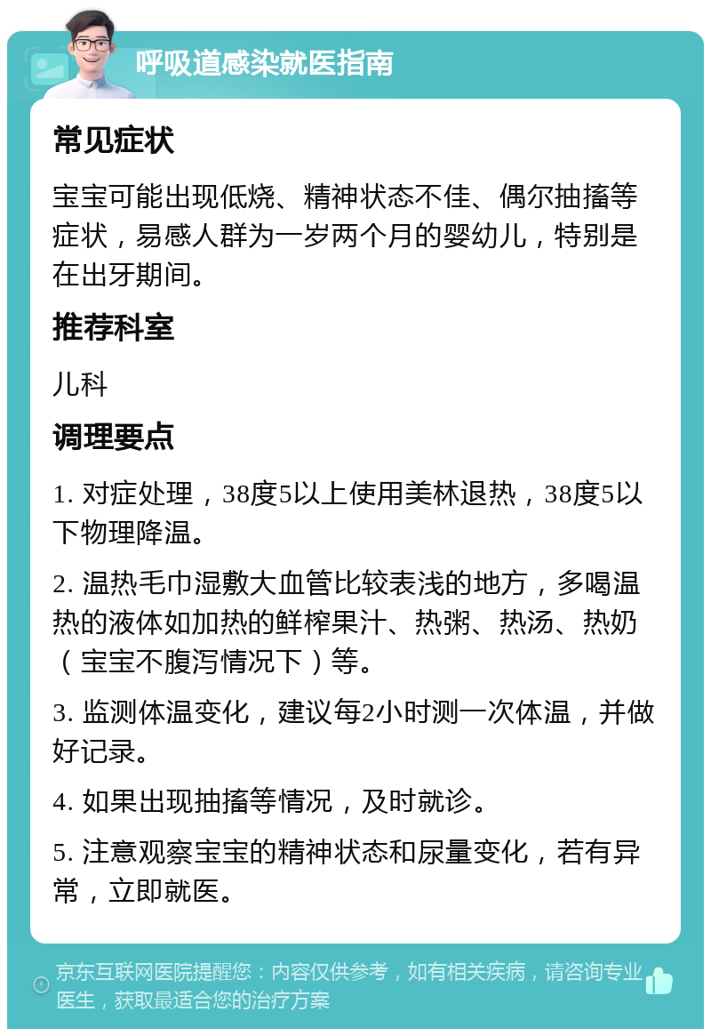 呼吸道感染就医指南 常见症状 宝宝可能出现低烧、精神状态不佳、偶尔抽搐等症状，易感人群为一岁两个月的婴幼儿，特别是在出牙期间。 推荐科室 儿科 调理要点 1. 对症处理，38度5以上使用美林退热，38度5以下物理降温。 2. 温热毛巾湿敷大血管比较表浅的地方，多喝温热的液体如加热的鲜榨果汁、热粥、热汤、热奶（宝宝不腹泻情况下）等。 3. 监测体温变化，建议每2小时测一次体温，并做好记录。 4. 如果出现抽搐等情况，及时就诊。 5. 注意观察宝宝的精神状态和尿量变化，若有异常，立即就医。