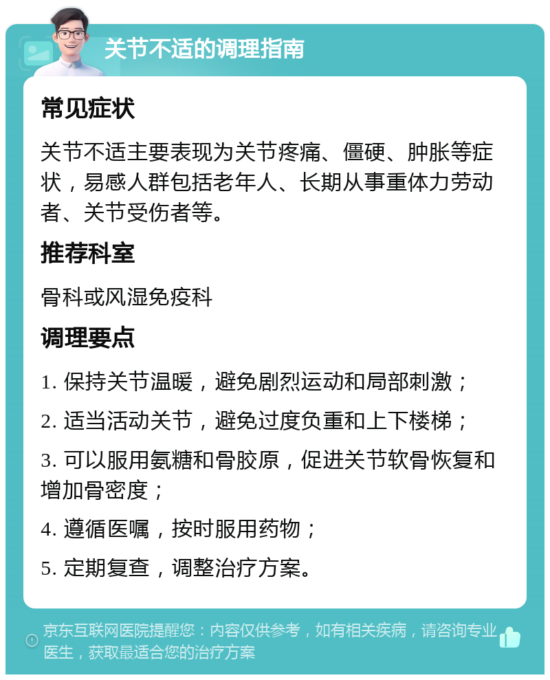 关节不适的调理指南 常见症状 关节不适主要表现为关节疼痛、僵硬、肿胀等症状，易感人群包括老年人、长期从事重体力劳动者、关节受伤者等。 推荐科室 骨科或风湿免疫科 调理要点 1. 保持关节温暖，避免剧烈运动和局部刺激； 2. 适当活动关节，避免过度负重和上下楼梯； 3. 可以服用氨糖和骨胶原，促进关节软骨恢复和增加骨密度； 4. 遵循医嘱，按时服用药物； 5. 定期复查，调整治疗方案。