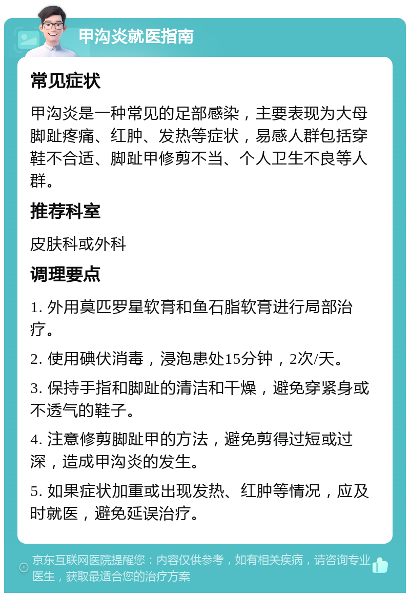 甲沟炎就医指南 常见症状 甲沟炎是一种常见的足部感染，主要表现为大母脚趾疼痛、红肿、发热等症状，易感人群包括穿鞋不合适、脚趾甲修剪不当、个人卫生不良等人群。 推荐科室 皮肤科或外科 调理要点 1. 外用莫匹罗星软膏和鱼石脂软膏进行局部治疗。 2. 使用碘伏消毒，浸泡患处15分钟，2次/天。 3. 保持手指和脚趾的清洁和干燥，避免穿紧身或不透气的鞋子。 4. 注意修剪脚趾甲的方法，避免剪得过短或过深，造成甲沟炎的发生。 5. 如果症状加重或出现发热、红肿等情况，应及时就医，避免延误治疗。