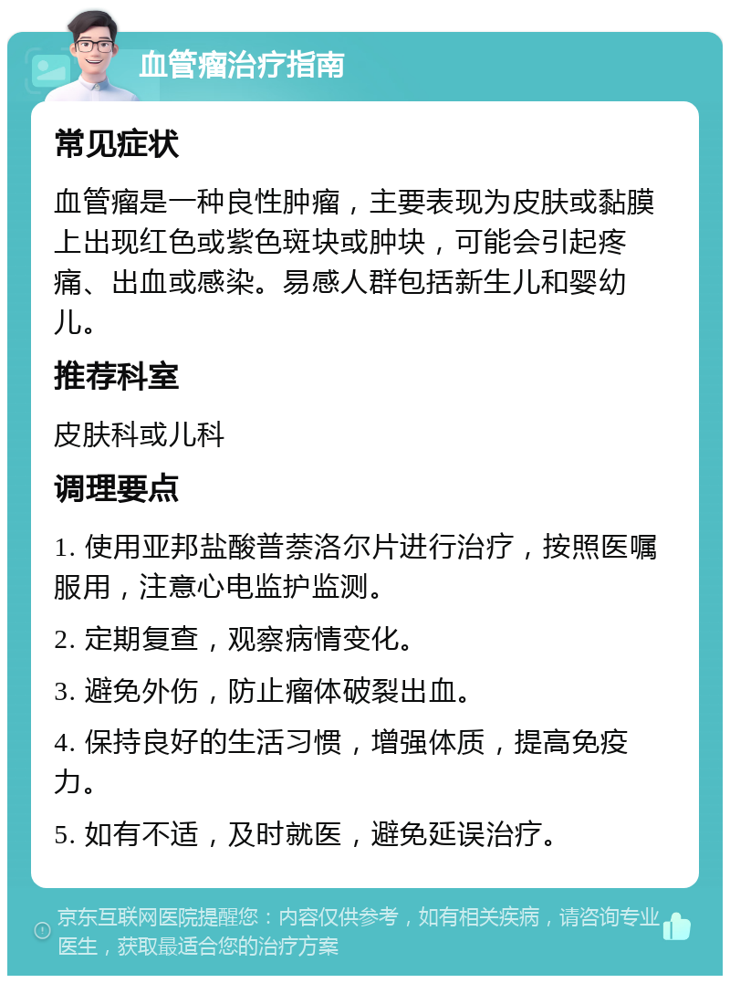 血管瘤治疗指南 常见症状 血管瘤是一种良性肿瘤，主要表现为皮肤或黏膜上出现红色或紫色斑块或肿块，可能会引起疼痛、出血或感染。易感人群包括新生儿和婴幼儿。 推荐科室 皮肤科或儿科 调理要点 1. 使用亚邦盐酸普萘洛尔片进行治疗，按照医嘱服用，注意心电监护监测。 2. 定期复查，观察病情变化。 3. 避免外伤，防止瘤体破裂出血。 4. 保持良好的生活习惯，增强体质，提高免疫力。 5. 如有不适，及时就医，避免延误治疗。