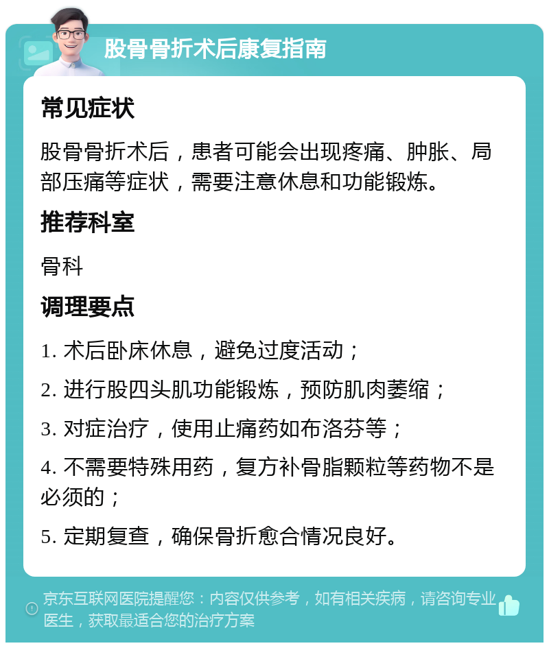 股骨骨折术后康复指南 常见症状 股骨骨折术后，患者可能会出现疼痛、肿胀、局部压痛等症状，需要注意休息和功能锻炼。 推荐科室 骨科 调理要点 1. 术后卧床休息，避免过度活动； 2. 进行股四头肌功能锻炼，预防肌肉萎缩； 3. 对症治疗，使用止痛药如布洛芬等； 4. 不需要特殊用药，复方补骨脂颗粒等药物不是必须的； 5. 定期复查，确保骨折愈合情况良好。